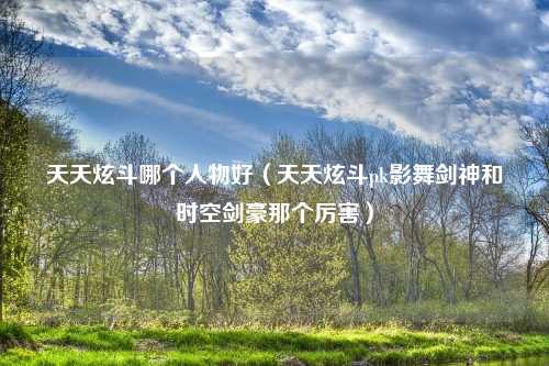 天天炫斗哪个人物好（天天炫斗pk影舞剑神和时空剑豪那个厉害）