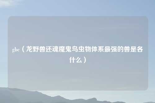 gbc（龙野兽还魂魔鬼鸟虫物体系最强的兽是各什么）