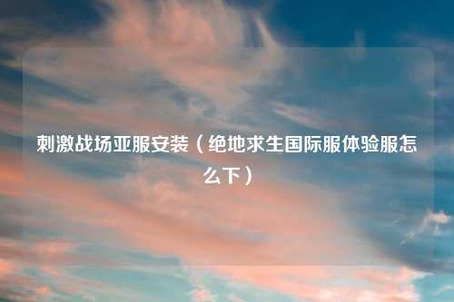刺激战场亚服安装（绝地求生国际服体验服怎么下）