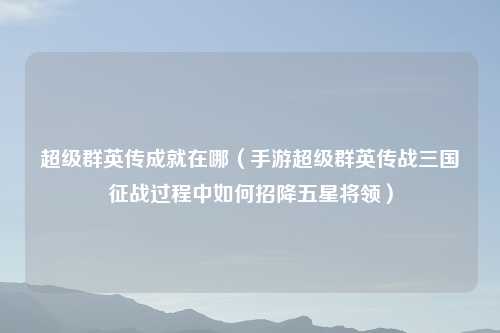 超级群英传成就在哪（手游超级群英传战三国征战过程中如何招降五星将领）