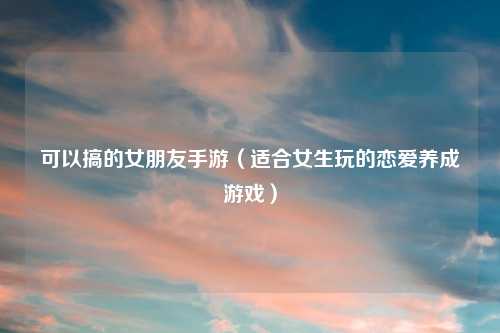 可以搞的女朋友手游（适合女生玩的恋爱养成游戏）
