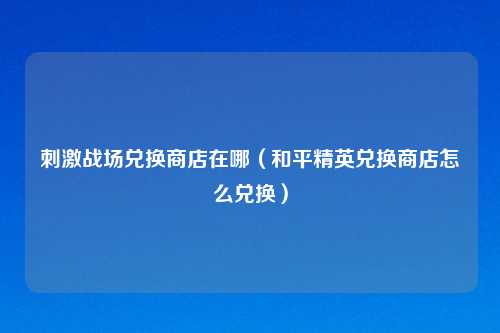 刺激战场兑换商店在哪（和平精英兑换商店怎么兑换）