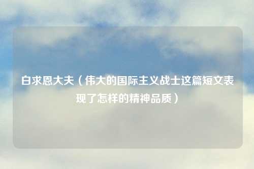 白求恩大夫（伟大的国际主义战士这篇短文表现了怎样的精神品质）
