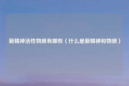 新精神活性物质有哪些（什么是新精神和物质）