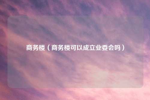商务楼（商务楼可以成立业委会吗）