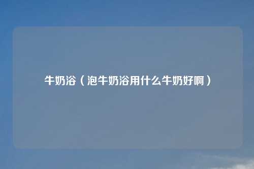 牛奶浴（泡牛奶浴用什么牛奶好啊）