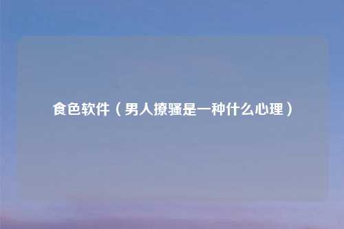 食色软件（男人撩骚是一种什么心理）