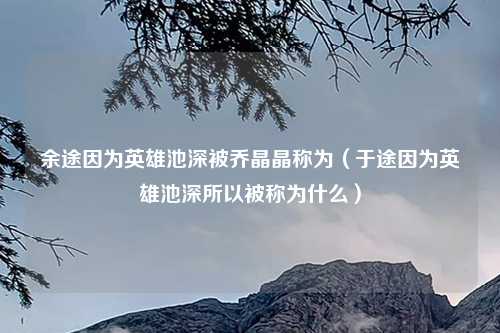 余途因为英雄池深被乔晶晶称为（于途因为英雄池深所以被称为什么）
