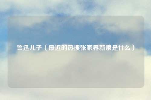 鲁迅儿子（最近的热搜张家界新娘是什么）