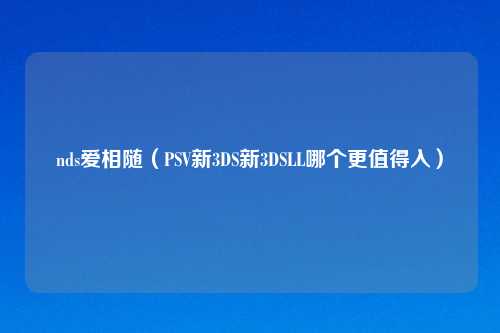 nds爱相随（PSV新3DS新3DSLL哪个更值得入）
