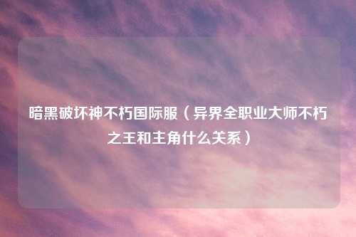 暗黑破坏神不朽国际服（异界全职业大师不朽之王和主角什么关系）