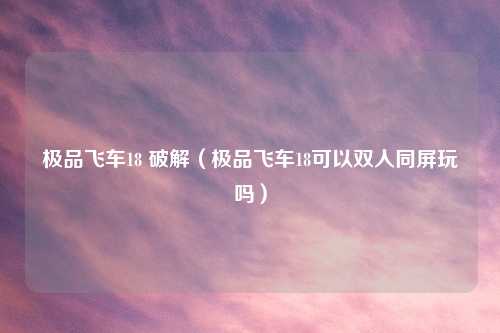 极品飞车18 破解（极品飞车18可以双人同屏玩吗）