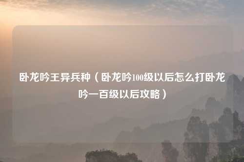卧龙吟王异兵种（卧龙吟100级以后怎么打卧龙吟一百级以后攻略）