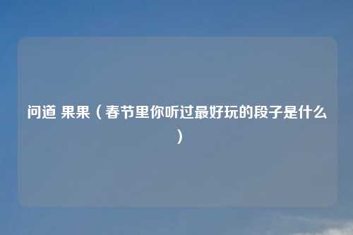 问道 果果（春节里你听过最好玩的段子是什么）