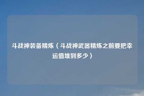 斗战神装备精炼（斗战神武器精炼之前要把幸运值堆到多少）