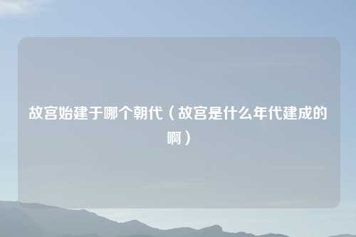 故宫始建于哪个朝代（故宫是什么年代建成的啊）