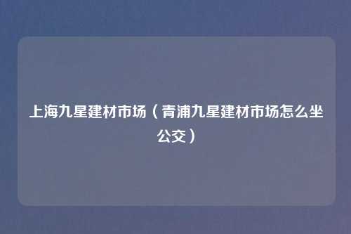 上海九星建材市场（青浦九星建材市场怎么坐公交）
