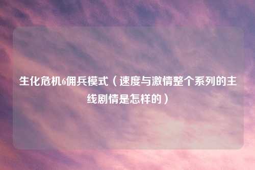生化危机6佣兵模式（速度与激情整个系列的主线剧情是怎样的）