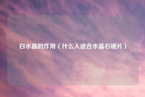 白水晶的作用（什么人适合水晶石镜片）