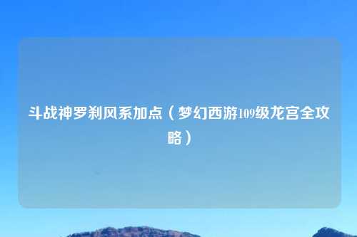 斗战神罗刹风系加点（梦幻西游109级龙宫全攻略）