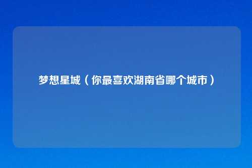 梦想星城（你最喜欢湖南省哪个城市）