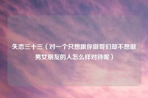 失恋三十三（对一个只想跟你做哥们却不想做男女朋友的人怎么样对待呢）
