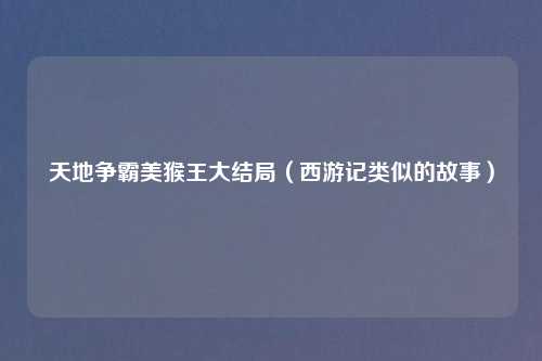 天地争霸美猴王大结局（西游记类似的故事）