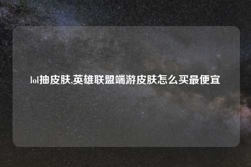 lol抽皮肤,英雄联盟端游皮肤怎么买最便宜