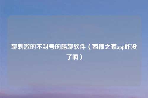 聊刺激的不封号的陪聊软件（西檬之家app咋没了啊）