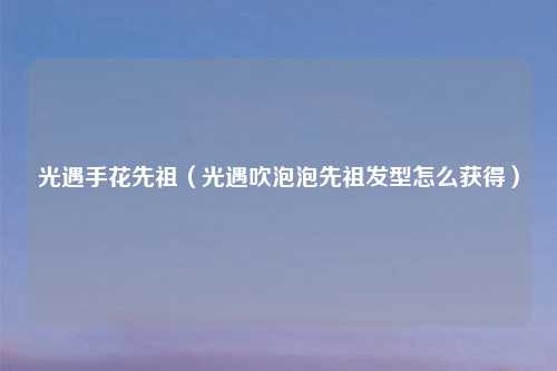 光遇手花先祖（光遇吹泡泡先祖发型怎么获得）