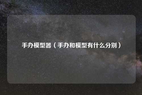 手办模型器（手办和模型有什么分别）