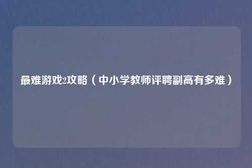 最难游戏2攻略（中小学教师评聘副高有多难）