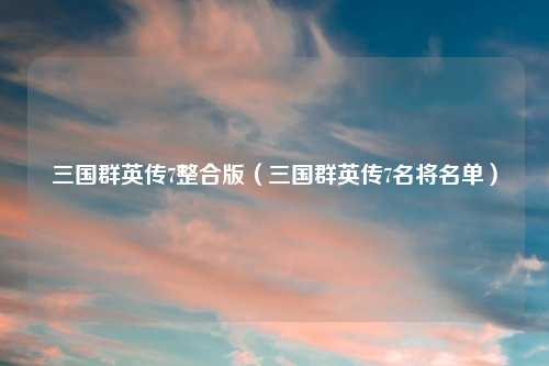 三国群英传7整合版（三国群英传7名将名单）