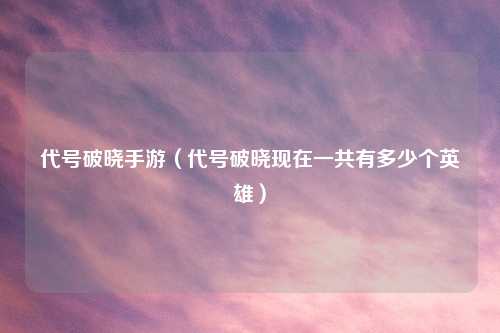 代号破晓手游（代号破晓现在一共有多少个英雄）