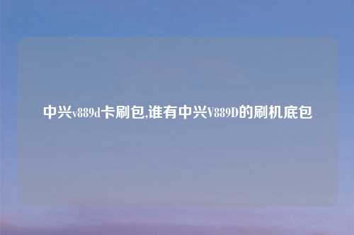中兴v889d卡刷包,谁有中兴V889D的刷机底包