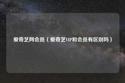 爱奇艺网会员（爱奇艺VIP和会员有区别吗）