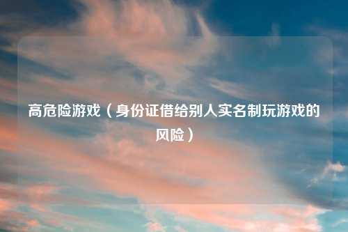 高危险游戏（身份证借给别人实名制玩游戏的风险）