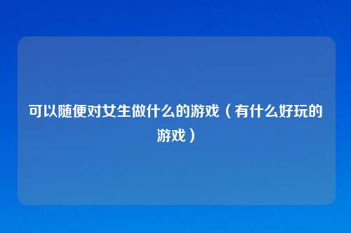 可以随便对女生做什么的游戏（有什么好玩的游戏）