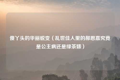 傻丫头的华丽蜕变（乱世佳人里的郝思嘉究竟是公主病还是绿茶婊）