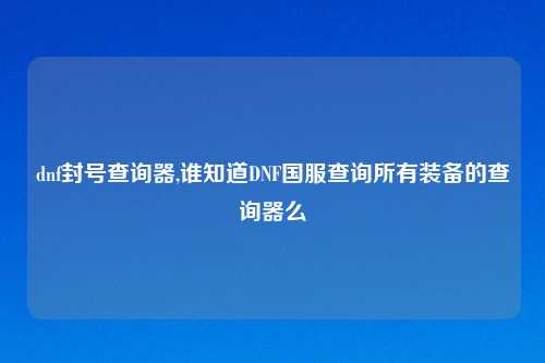 dnf封号查询器,谁知道DNF国服查询所有装备的查询器么