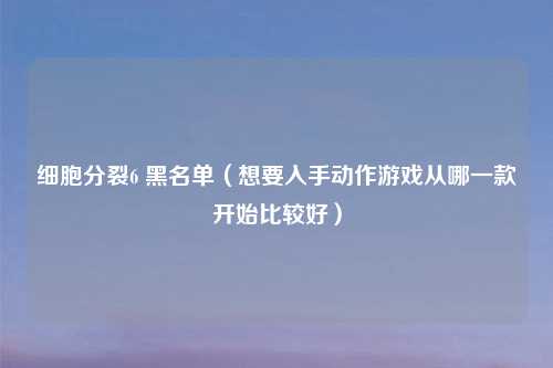 细胞分裂6 黑名单（想要入手动作游戏从哪一款开始比较好）