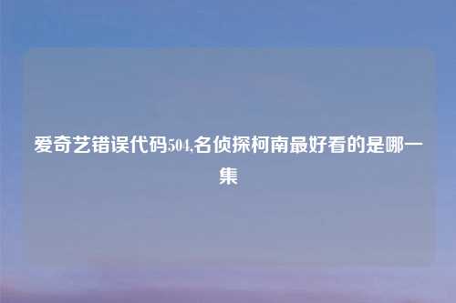 爱奇艺错误代码504,名侦探柯南最好看的是哪一集