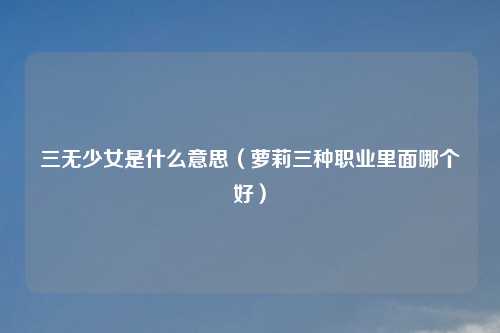 三无少女是什么意思（萝莉三种职业里面哪个好）