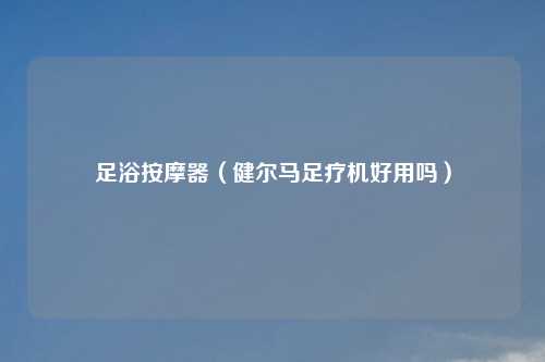 足浴按摩器（健尔马足疗机好用吗）