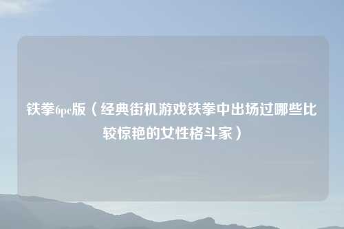 铁拳6pc版（经典街机游戏铁拳中出场过哪些比较惊艳的女性格斗家）