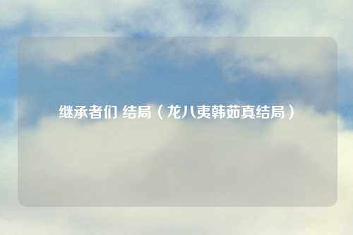 继承者们 结局（龙八夷韩茹真结局）