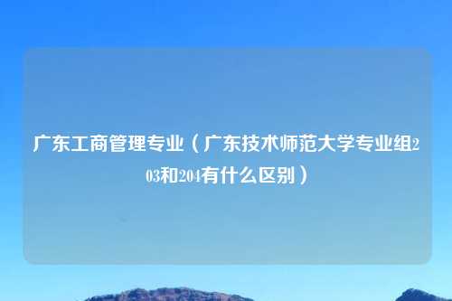广东工商管理专业（广东技术师范大学专业组203和204有什么区别）