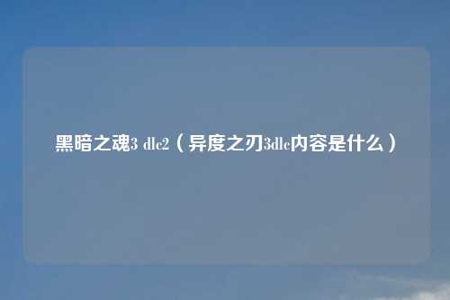 黑暗之魂3 dlc2（异度之刃3dlc内容是什么）