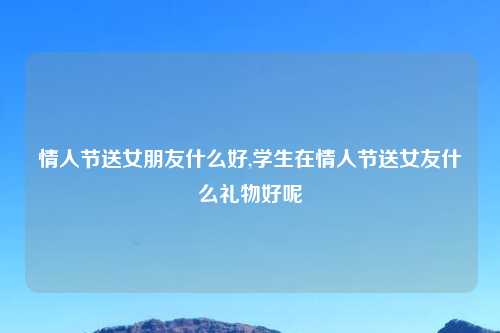 情人节送女朋友什么好,学生在情人节送女友什么礼物好呢