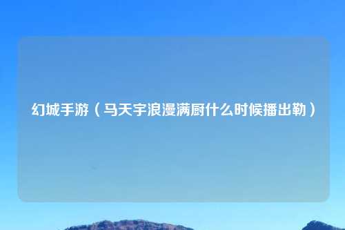 幻城手游（马天宇浪漫满厨什么时候播出勒）